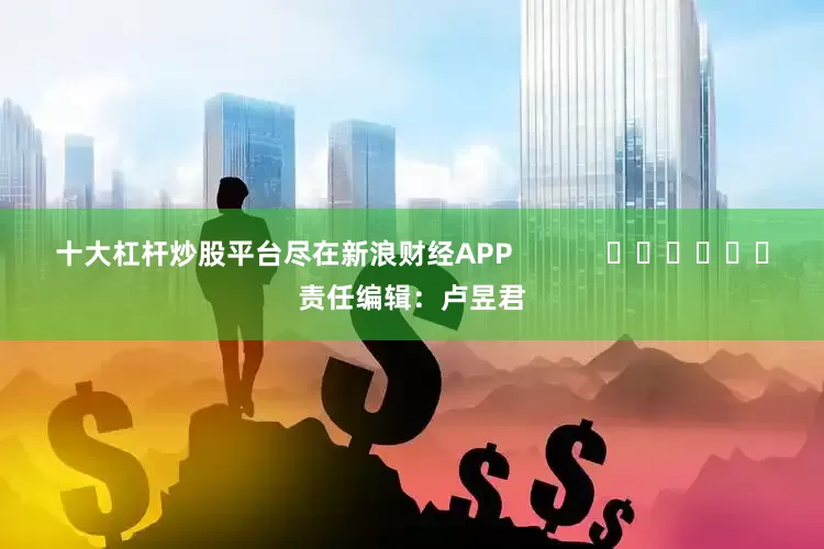 十大杠杆炒股平台尽在新浪财经APP            						责任编辑：卢昱君