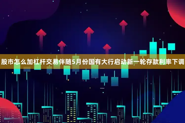 股市怎么加杠杆交易伴随5月份国有大行启动新一轮存款利率下调