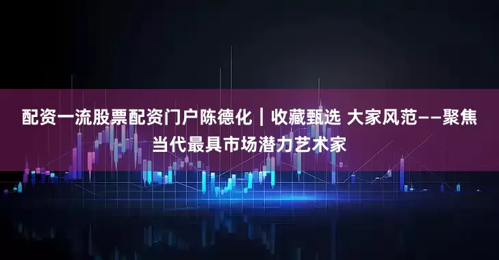 配资一流股票配资门户陈德化︱收藏甄选 大家风范——聚焦当代最具市场潜力艺术家