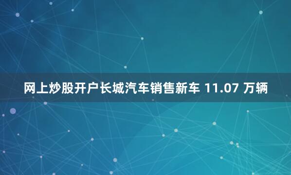 网上炒股开户长城汽车销售新车 11.07 万辆