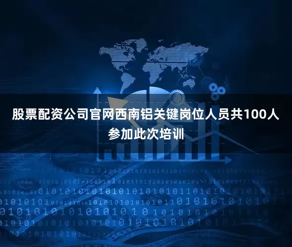股票配资公司官网西南铝关键岗位人员共100人参加此次培训