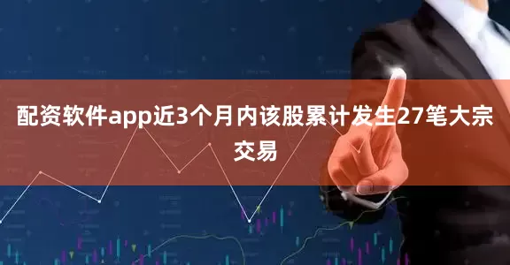 配资软件app近3个月内该股累计发生27笔大宗交易