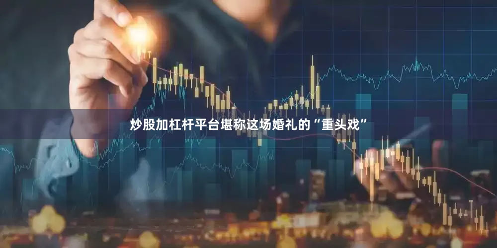炒股加杠杆平台堪称这场婚礼的“重头戏”