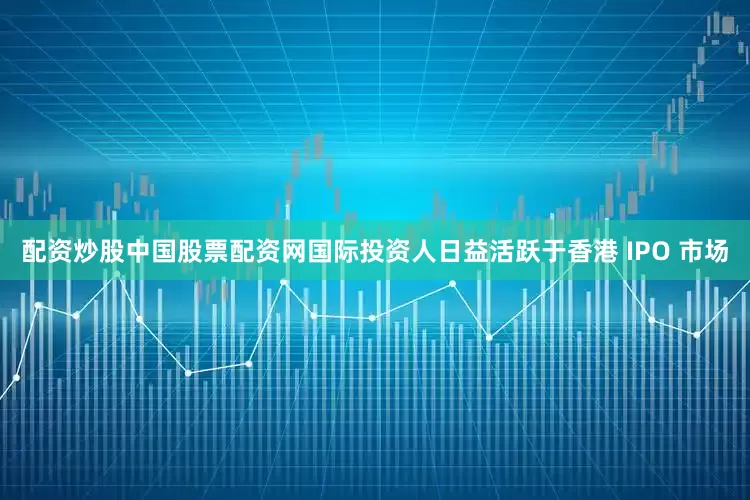 配资炒股中国股票配资网国际投资人日益活跃于香港 IPO 市场