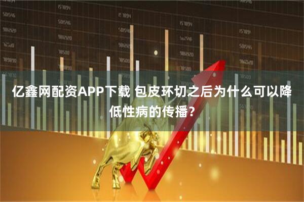 亿鑫网配资APP下载 包皮环切之后为什么可以降低性病的传播？