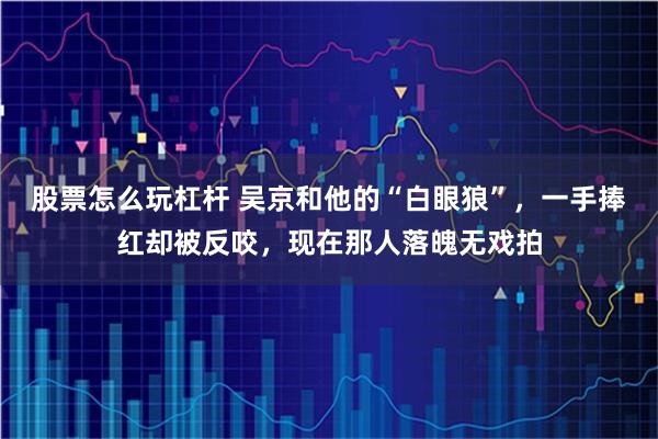 股票怎么玩杠杆 吴京和他的“白眼狼”,一手捧红却被反咬,现在那人落魄无戏拍