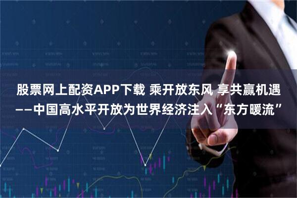 股票网上配资APP下载 乘开放东风 享共赢机遇——中国高水平开放为世界经济注入“东方暖流”