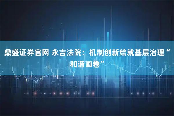 鼎盛证券官网 永吉法院：机制创新绘就基层治理“和谐画卷”