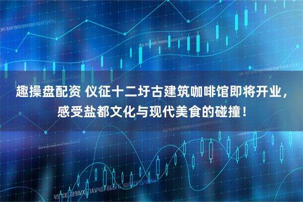 趣操盘配资 仪征十二圩古建筑咖啡馆即将开业，感受盐都文化与现代美食的碰撞！