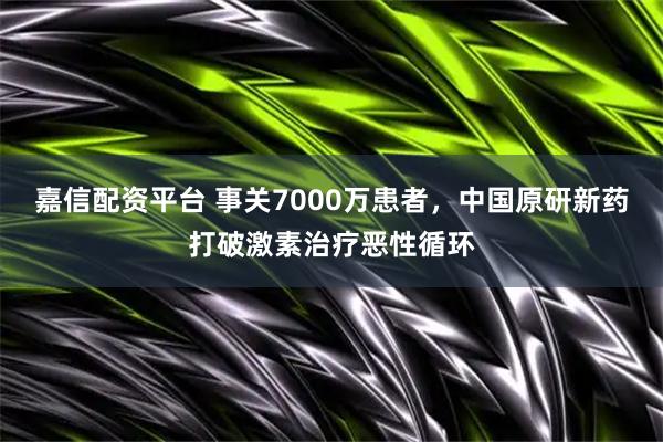嘉信配资平台 事关7000万患者，中国原研新药打破激素治疗恶性循环