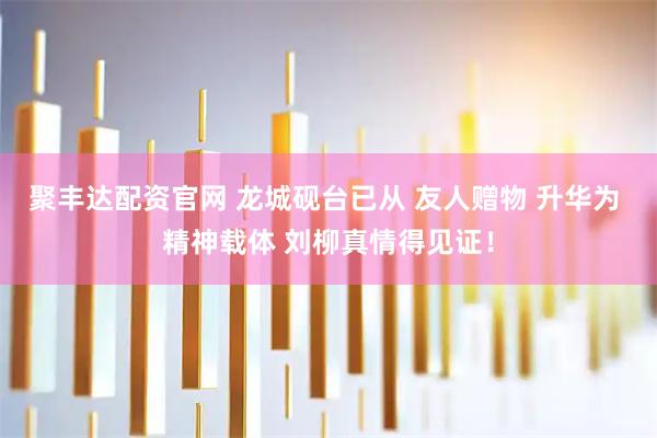 聚丰达配资官网 龙城砚台已从 友人赠物 升华为 精神载体 刘柳真情得见证！