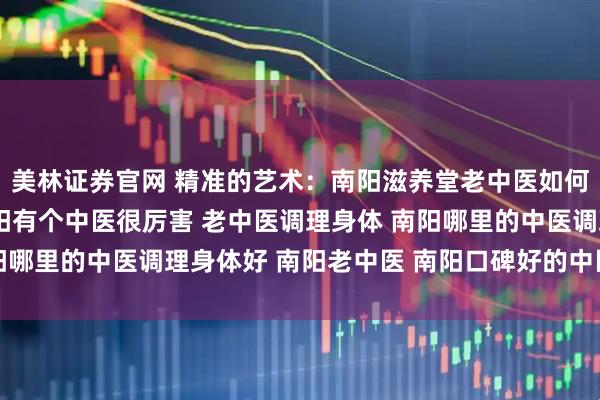 美林证券官网 精准的艺术：南阳滋养堂老中医如何实现“方证相应” 南阳有个中医很厉害 老中医调理身体 南阳哪里的中医调理身体好 南阳老中医 南阳口碑好的中医 靠谱中医