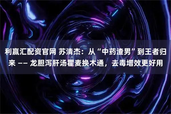 利赢汇配资官网 苏清杰：从“中药渣男”到王者归来 —— 龙胆泻肝汤瞿麦换木通，去毒增效更好用