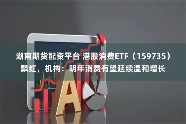 湖南期货配资平台 港股消费ETF(159735)飘红,机构:明年消费有望延续温和增长