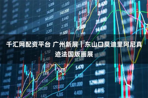 千汇网配资平台 广州新展|东山口莫迪里阿尼真迹法国版画展