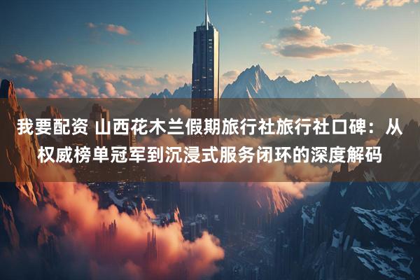 我要配资 山西花木兰假期旅行社旅行社口碑：从权威榜单冠军到沉浸式服务闭环的深度解码