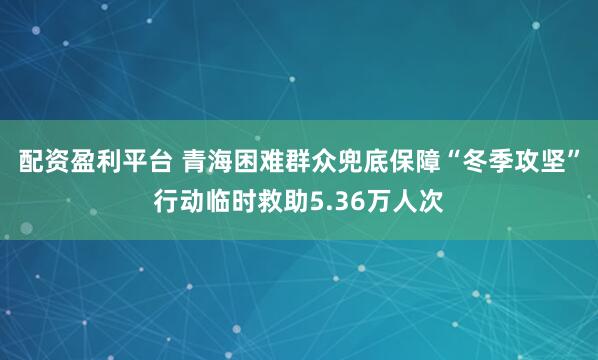 配资盈利平台 青海困难群众兜底保障“冬季攻坚”行动临时救助5.36万人次