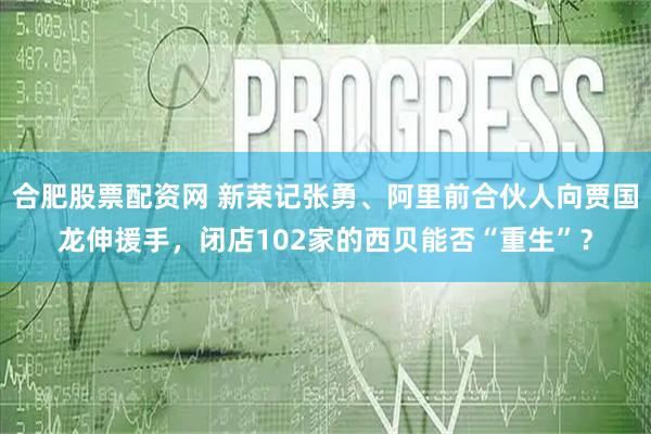 合肥股票配资网 新荣记张勇、阿里前合伙人向贾国龙伸援手，闭店102家的西贝能否“重生”？