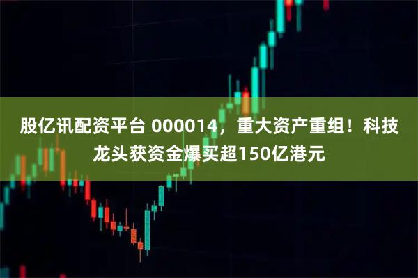 股亿讯配资平台 000014，重大资产重组！科技龙头获资金爆买超150亿港元