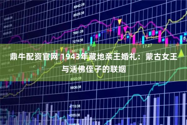 鼎牛配资官网 1943年藏地亲王婚礼：蒙古女王与活佛侄子的联姻