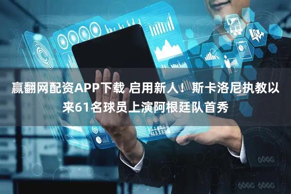 赢翻网配资APP下载 启用新人！斯卡洛尼执教以来61名球员上演阿根廷队首秀