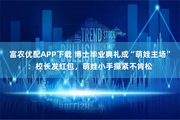 富农优配APP下载 博士毕业典礼成“萌娃主场”：校长发红包，萌娃小手攥紧不肯松