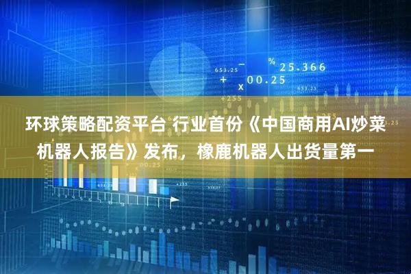 环球策略配资平台 行业首份《中国商用AI炒菜机器人报告》发布，橡鹿机器人出货量第一