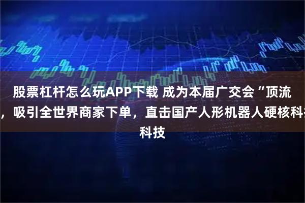 股票杠杆怎么玩APP下载 成为本届广交会“顶流”，吸引全世界商家下单，直击国产人形机器人硬核科技
