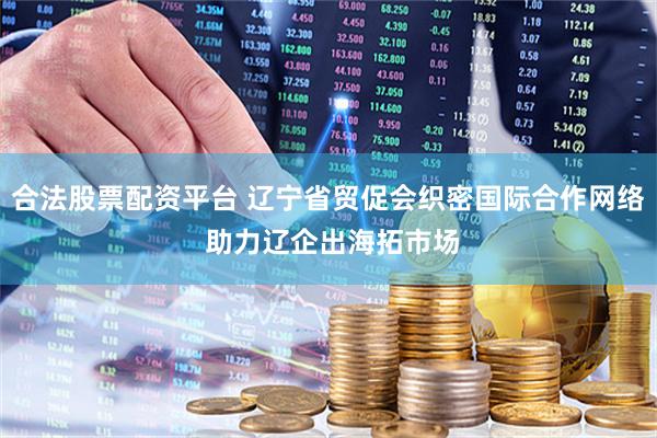 合法股票配资平台 辽宁省贸促会织密国际合作网络 助力辽企出海拓市场