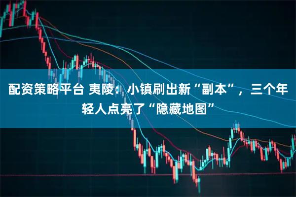 配资策略平台 夷陵：小镇刷出新“副本”，三个年轻人点亮了“隐藏地图”