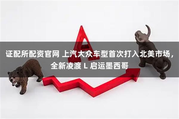 证配所配资官网 上汽大众车型首次打入北美市场，全新凌渡 L 启运墨西哥