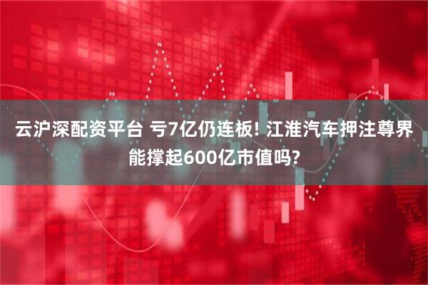 云沪深配资平台 亏7亿仍连板! 江淮汽车押注尊界能撑起600亿市值吗?